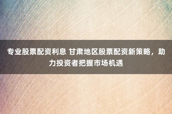 专业股票配资利息 甘肃地区股票配资新策略，助力投资者把握市场机遇