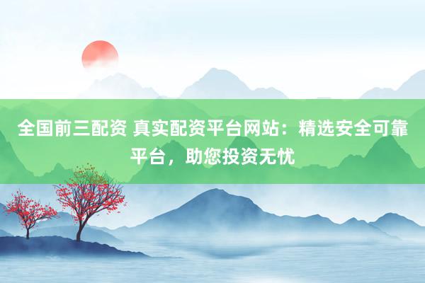 全国前三配资 真实配资平台网站：精选安全可靠平台，助您投资无忧