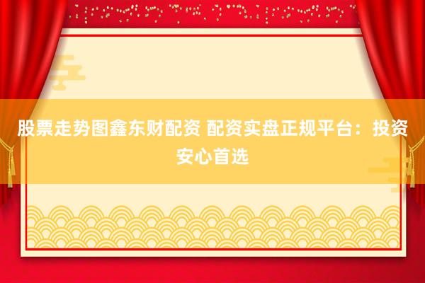 股票走势图鑫东财配资 配资实盘正规平台：投资安心首选