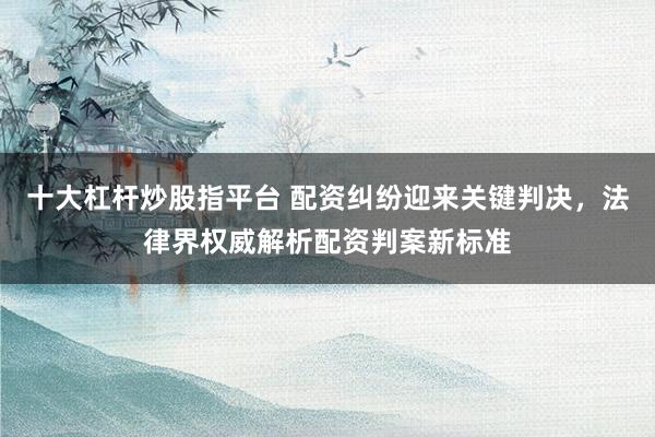 十大杠杆炒股指平台 配资纠纷迎来关键判决，法律界权威解析配资判案新标准
