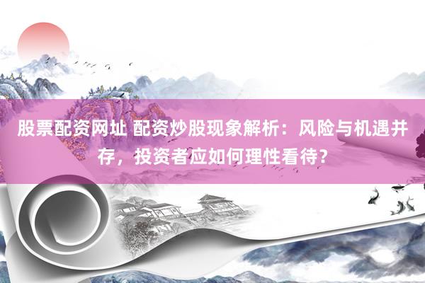 股票配资网址 配资炒股现象解析：风险与机遇并存，投资者应如何理性看待？