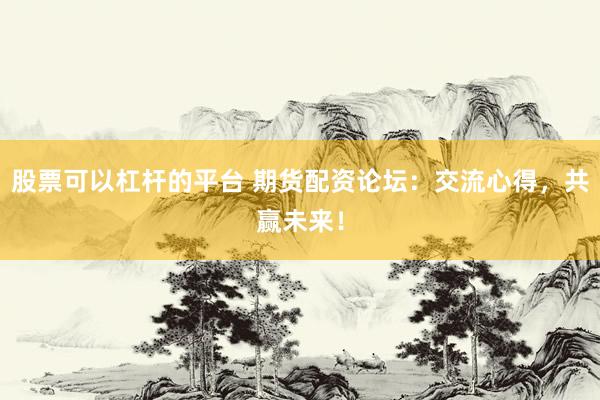 股票可以杠杆的平台 期货配资论坛：交流心得，共赢未来！