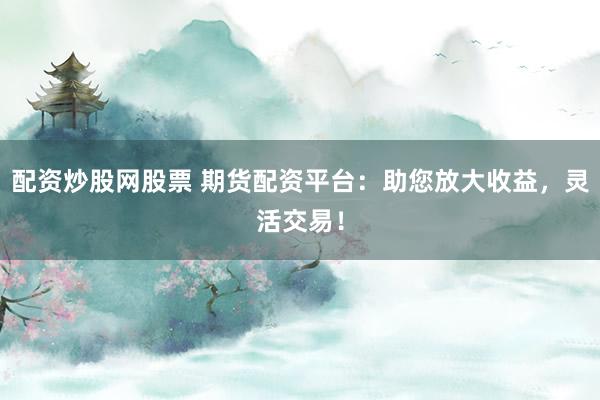 配资炒股网股票 期货配资平台：助您放大收益，灵活交易！