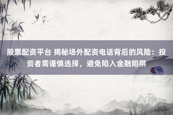 股票配资平台 揭秘场外配资电话背后的风险：投资者需谨慎选择，避免陷入金融陷阱