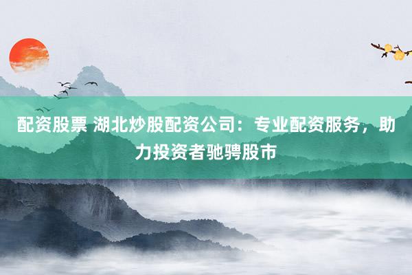 配资股票 湖北炒股配资公司：专业配资服务，助力投资者驰骋股市