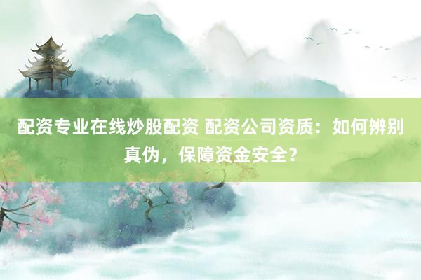 配资专业在线炒股配资 配资公司资质:如何辨别真伪,保障资金安全?