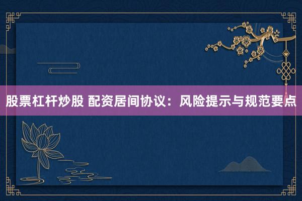 股票杠杆炒股 配资居间协议：风险提示与规范要点