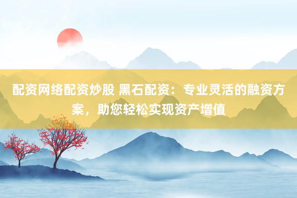 配资网络配资炒股 黑石配资:专业灵活的融资方案,助您轻松实现资产增值