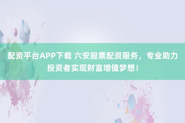 配资平台APP下载 六安股票配资服务，专业助力投资者实现财富增值梦想！