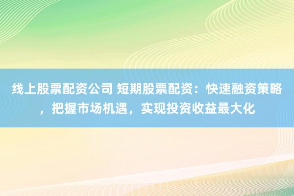 线上股票配资公司 短期股票配资：快速融资策略，把握市场机遇，实现投资收益最大化