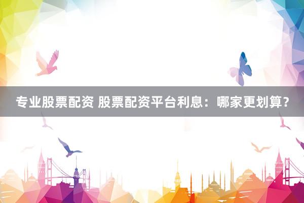 专业股票配资 股票配资平台利息:哪家更划算?