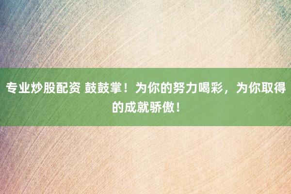 专业炒股配资 鼓鼓掌！为你的努力喝彩，为你取得的成就骄傲！