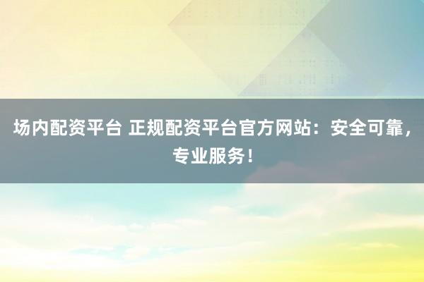 场内配资平台 正规配资平台官方网站：安全可靠，专业服务！