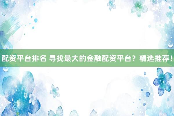 配资平台排名 寻找最大的金融配资平台?精选推荐!
