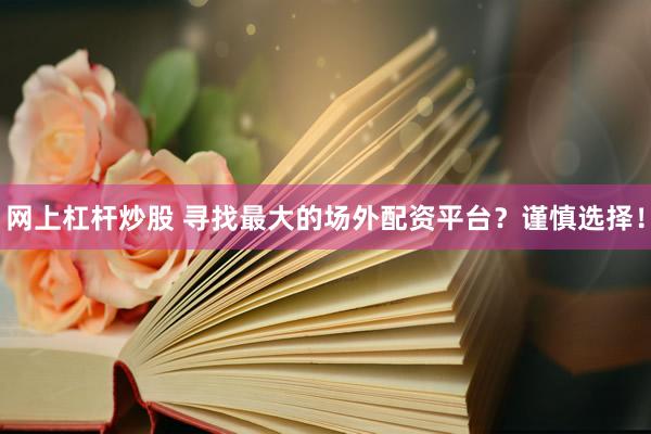 网上杠杆炒股 寻找最大的场外配资平台？谨慎选择！
