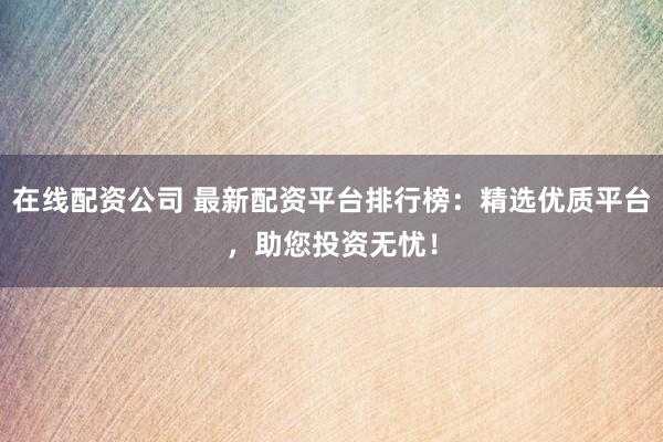 在线配资公司 最新配资平台排行榜：精选优质平台，助您投资无忧！