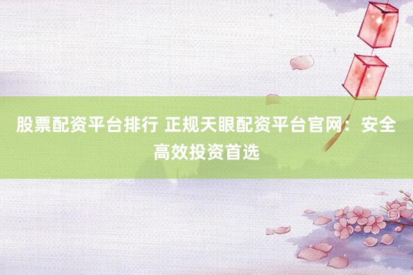 股票配资平台排行 正规天眼配资平台官网：安全高效投资首选