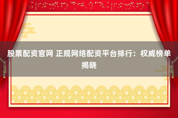 股票配资官网 正规网络配资平台排行：权威榜单揭晓