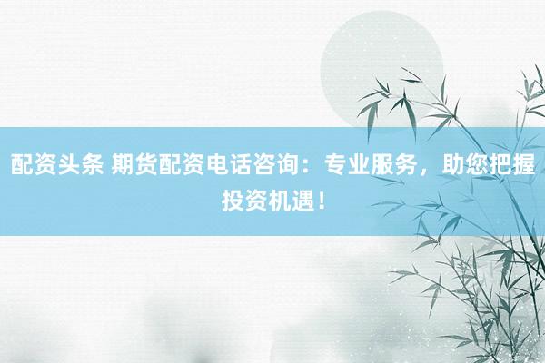 配资头条 期货配资电话咨询：专业服务，助您把握投资机遇！