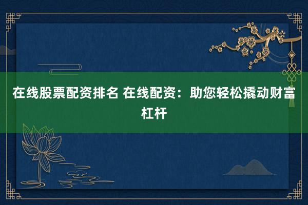 在线股票配资排名 在线配资：助您轻松撬动财富杠杆