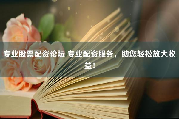 专业股票配资论坛 专业配资服务，助您轻松放大收益！