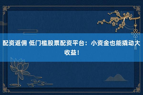 配资返佣 低门槛股票配资平台：小资金也能撬动大收益！