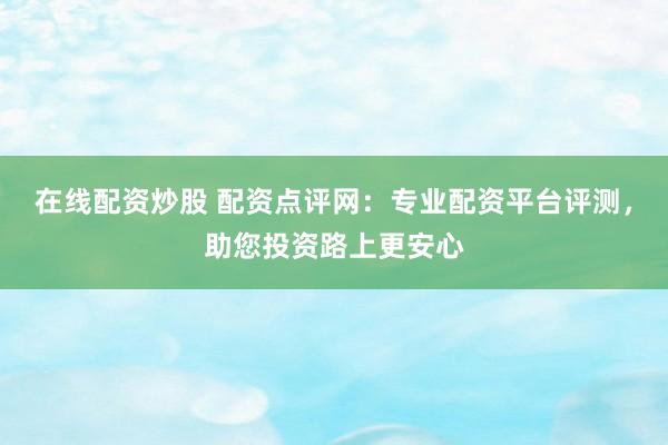 在线配资炒股 配资点评网：专业配资平台评测，助您投资路上更安心