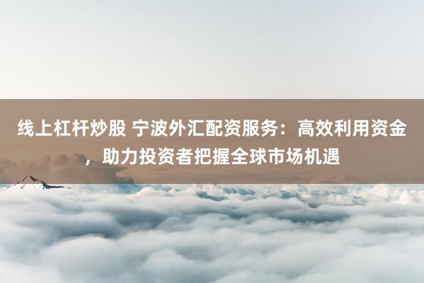 线上杠杆炒股 宁波外汇配资服务：高效利用资金，助力投资者把握全球市场机遇