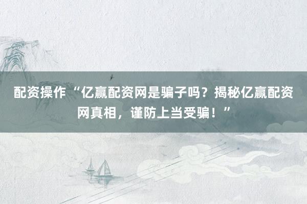 配资操作 “亿赢配资网是骗子吗？揭秘亿赢配资网真相，谨防上当受骗！”