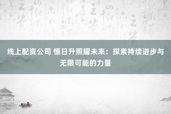 线上配资公司 恒日升照耀未来：探索持续进步与无限可能的力量