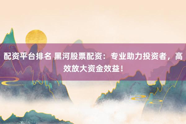 配资平台排名 黑河股票配资：专业助力投资者，高效放大资金效益！