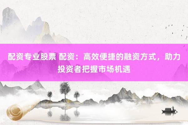 配资专业股票 配资：高效便捷的融资方式，助力投资者把握市场机遇